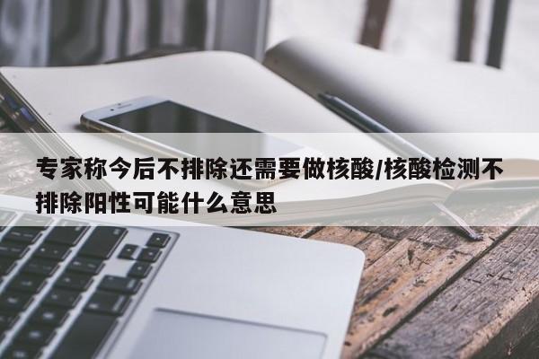 专家称今后不排除还需要做核酸/核酸检测不排除阳性可能什么意思