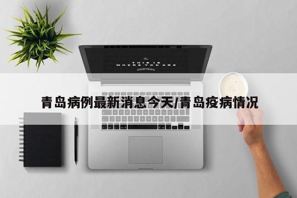 青岛病例最新消息今天/青岛疫病情况