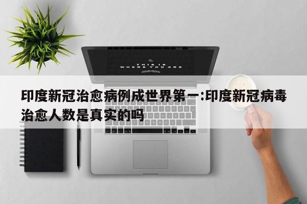 印度新冠治愈病例成世界第一:印度新冠病毒治愈人数是真实的吗