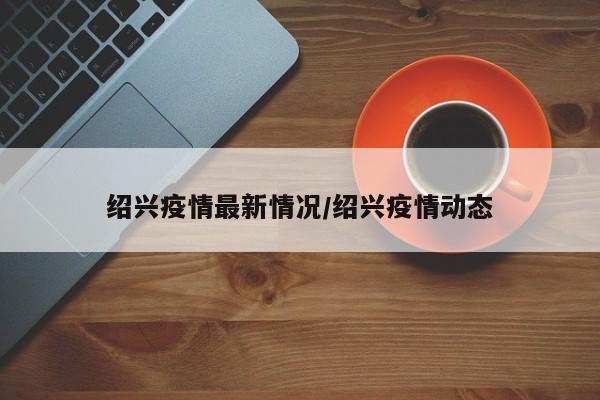绍兴疫情最新情况/绍兴疫情动态