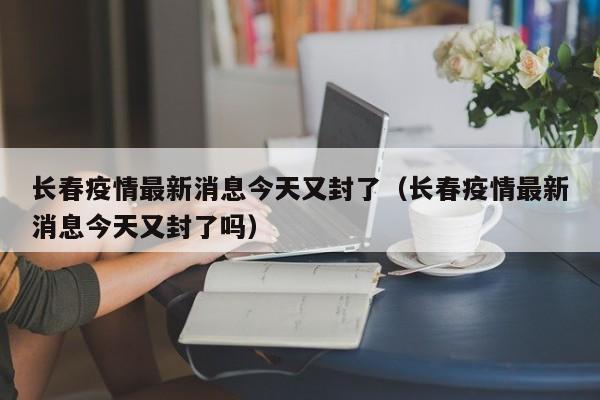 长春疫情最新消息今天又封了（长春疫情最新消息今天又封了吗）