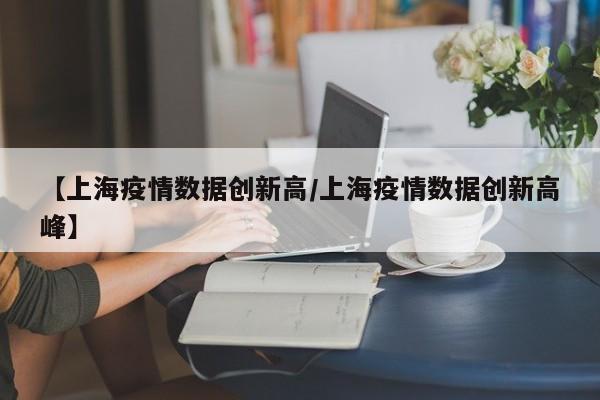 【上海疫情数据创新高/上海疫情数据创新高峰】