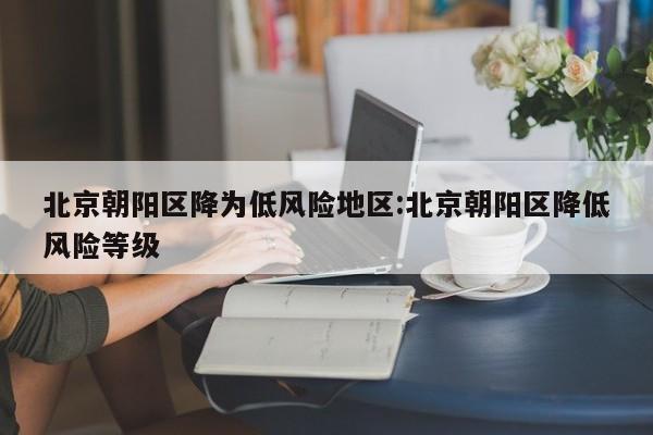 北京朝阳区降为低风险地区:北京朝阳区降低风险等级