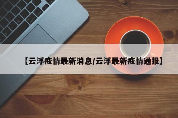 【云浮疫情最新消息/云浮最新疫情通报】