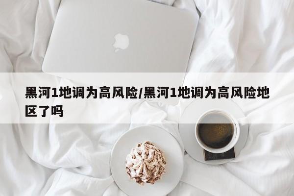 黑河1地调为高风险/黑河1地调为高风险地区了吗