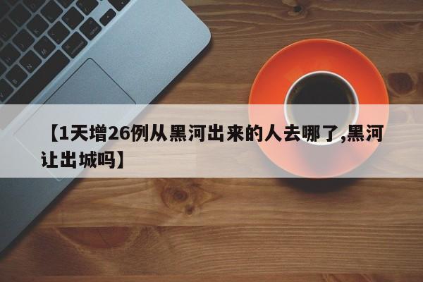 【1天增26例从黑河出来的人去哪了,黑河让出城吗】
