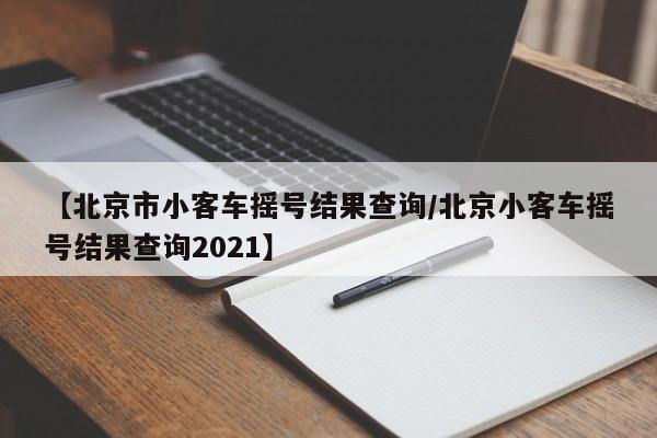 【北京市小客车摇号结果查询/北京小客车摇号结果查询2021】