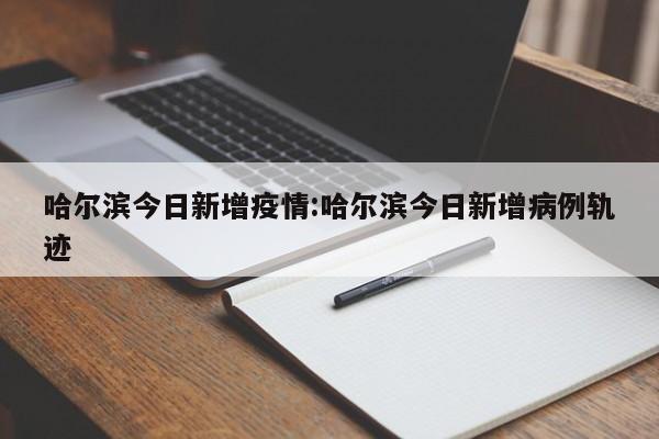 哈尔滨今日新增疫情:哈尔滨今日新增病例轨迹