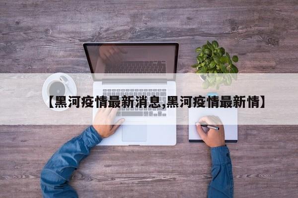 【黑河疫情最新消息,黑河疫情最新情】