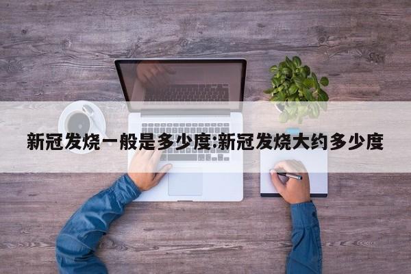 新冠发烧一般是多少度:新冠发烧大约多少度