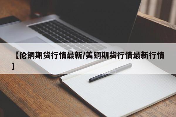 【伦铜期货行情最新/美铜期货行情最新行情】