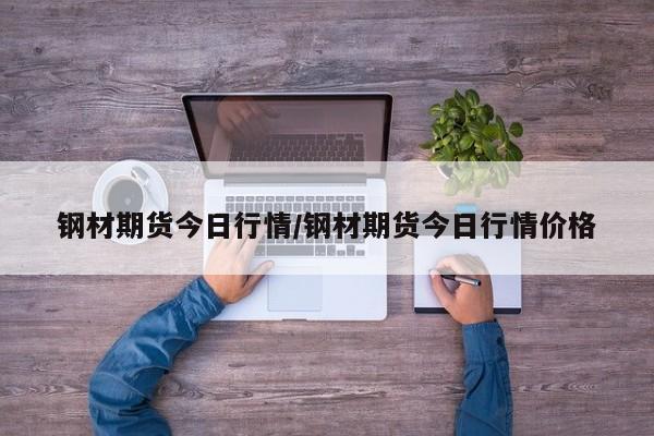 钢材期货今日行情/钢材期货今日行情价格