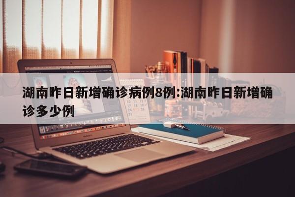 湖南昨日新增确诊病例8例:湖南昨日新增确诊多少例