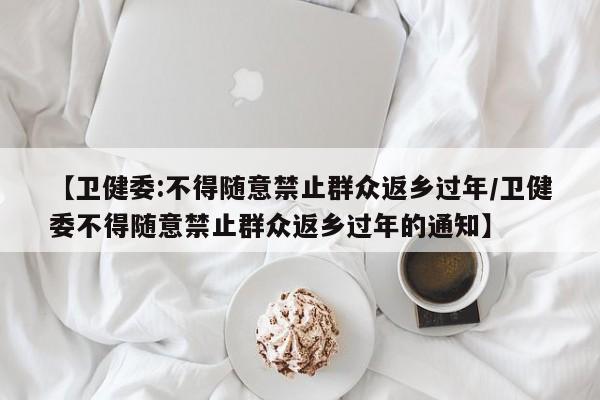 【卫健委:不得随意禁止群众返乡过年/卫健委不得随意禁止群众返乡过年的通知】