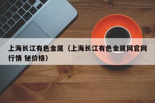 上海长江有色金属（上海长江有色金属网官网行情 铋价格）