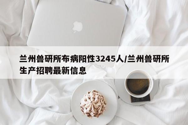 兰州兽研所布病阳性3245人/兰州兽研所生产招聘最新信息