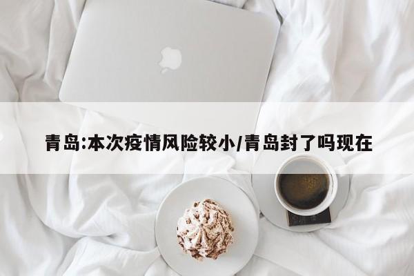 青岛:本次疫情风险较小/青岛封了吗现在