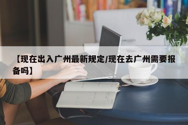 【现在出入广州最新规定/现在去广州需要报备吗】