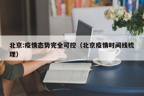 北京:疫情态势完全可控（北京疫情时间线梳理）