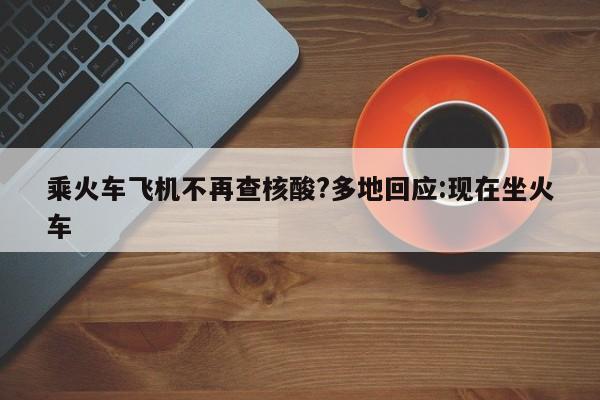 乘火车飞机不再查核酸?多地回应:现在坐火车