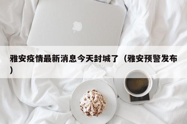 雅安疫情最新消息今天封城了（雅安预警发布）