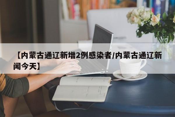 【内蒙古通辽新增2例感染者/内蒙古通辽新闻今天】