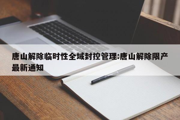 唐山解除临时性全域封控管理:唐山解除限产最新通知