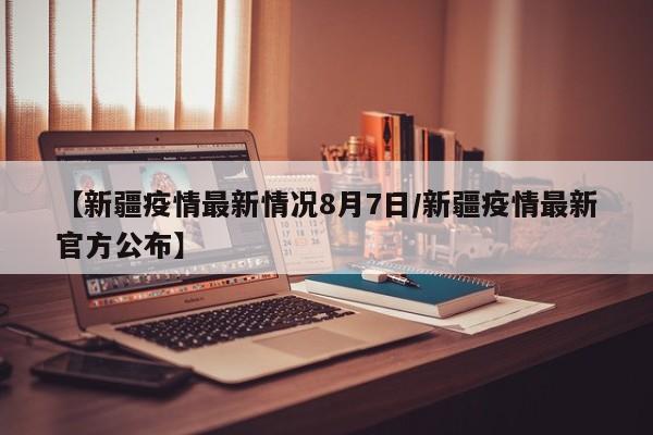 【新疆疫情最新情况8月7日/新疆疫情最新官方公布】