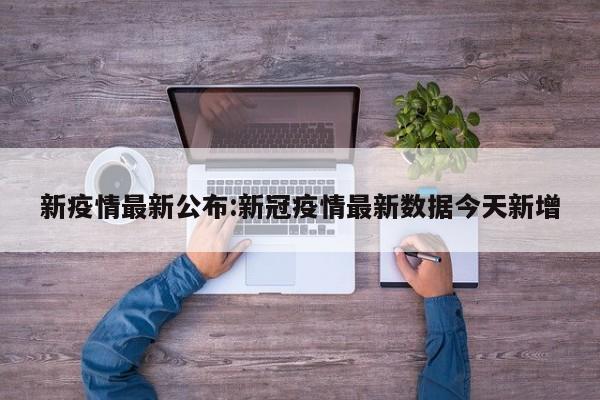 新疫情最新公布:新冠疫情最新数据今天新增