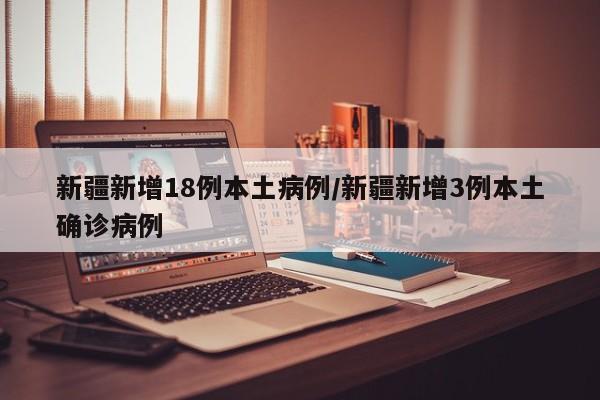 新疆新增18例本土病例/新疆新增3例本土确诊病例