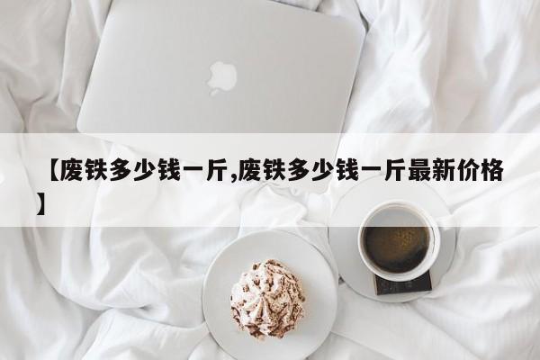 【废铁多少钱一斤,废铁多少钱一斤最新价格】