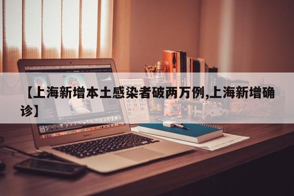 【上海新增本土感染者破两万例,上海新增确诊】