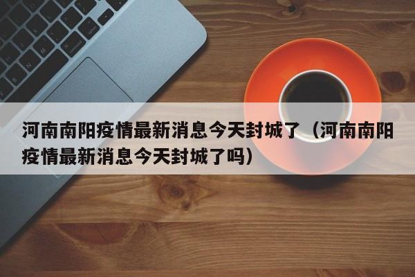 河南南阳疫情最新消息今天封城了（河南南阳疫情最新消息今天封城了吗）