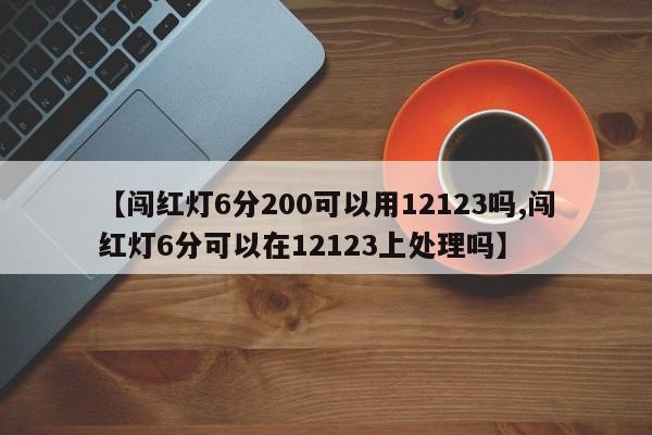 【闯红灯6分200可以用12123吗,闯红灯6分可以在12123上处理吗】