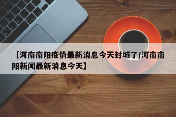 【河南南阳疫情最新消息今天封城了/河南南阳新闻最新消息今天】