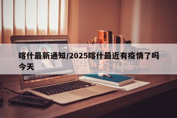 喀什最新通知/2025喀什最近有疫情了吗今天