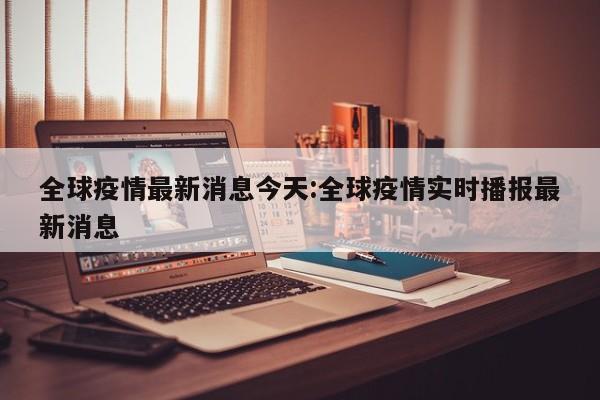 全球疫情最新消息今天:全球疫情实时播报最新消息