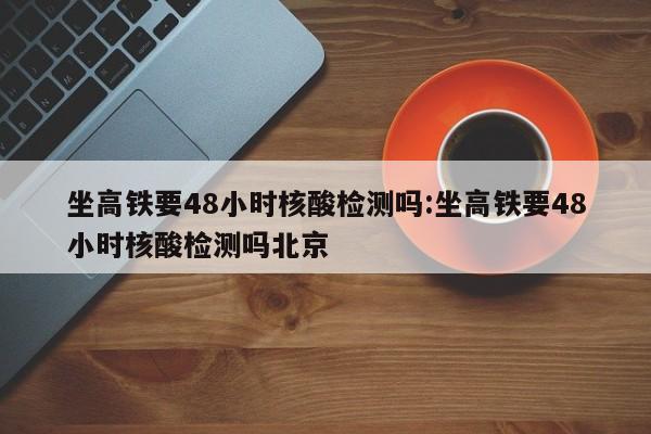 坐高铁要48小时核酸检测吗:坐高铁要48小时核酸检测吗北京