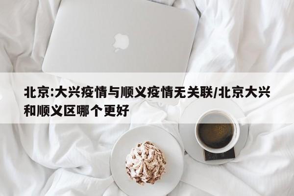 北京:大兴疫情与顺义疫情无关联/北京大兴和顺义区哪个更好