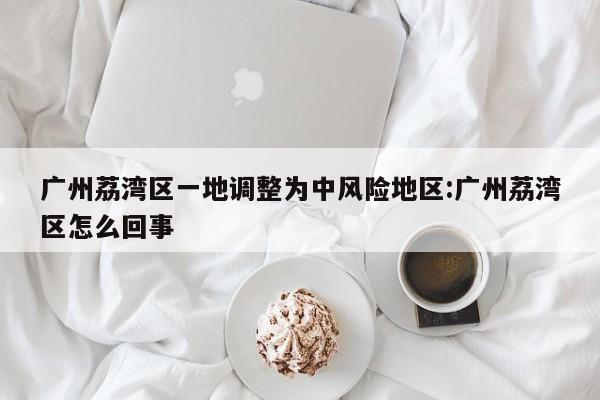广州荔湾区一地调整为中风险地区:广州荔湾区怎么回事