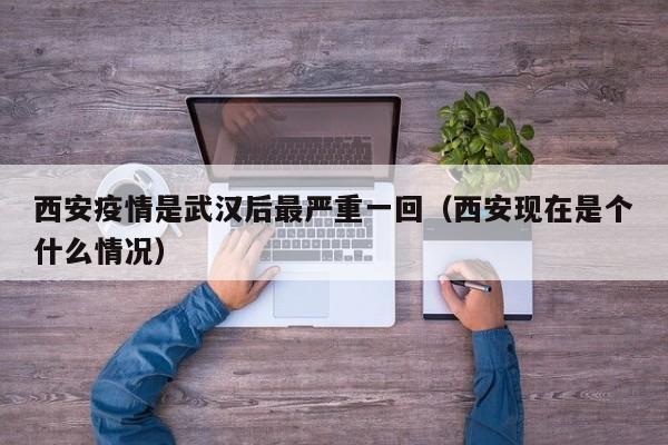 西安疫情是武汉后最严重一回（西安现在是个什么情况）