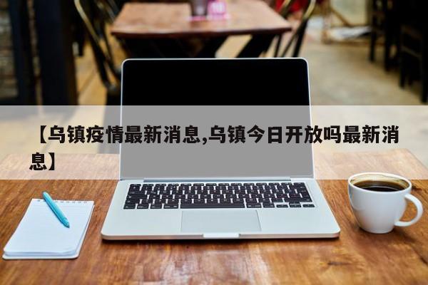 【乌镇疫情最新消息,乌镇今日开放吗最新消息】