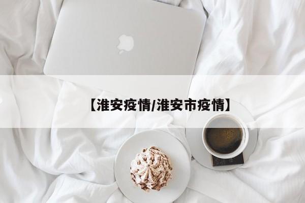 【淮安疫情/淮安市疫情】