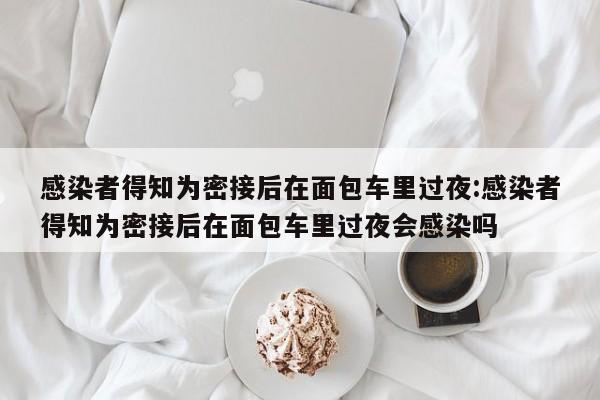 感染者得知为密接后在面包车里过夜:感染者得知为密接后在面包车里过夜会感染吗