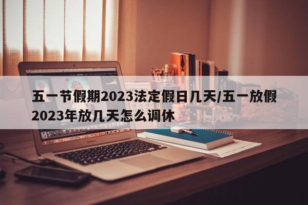 五一节假期2023法定假日几天/五一放假2023年放几天怎么调休