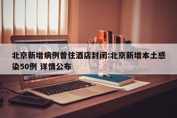 北京新增病例曾住酒店封闭:北京新增本土感染50例 详情公布