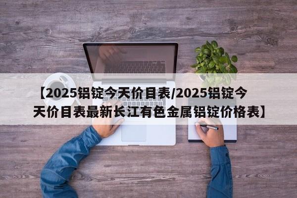 【2025铝锭今天价目表/2025铝锭今天价目表最新长江有色金属铝锭价格表】
