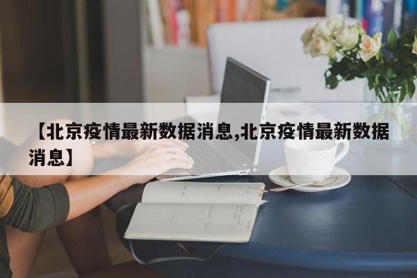 【北京疫情最新数据消息,北京疫情最新数据消息】