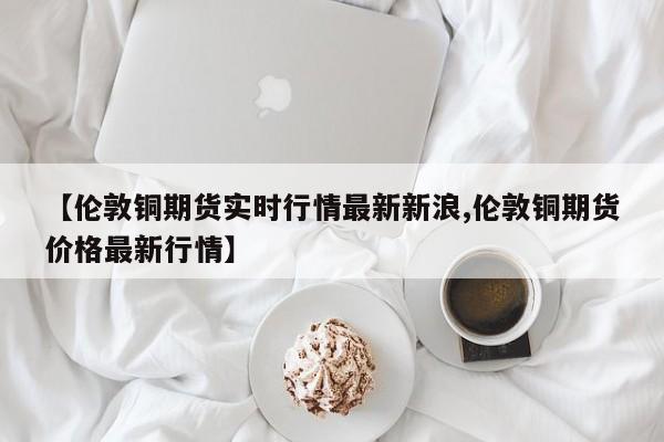 【伦敦铜期货实时行情最新新浪,伦敦铜期货价格最新行情】