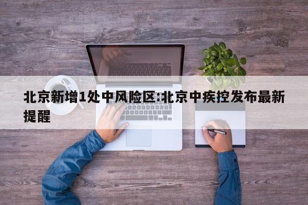北京新增1处中风险区:北京中疾控发布最新提醒